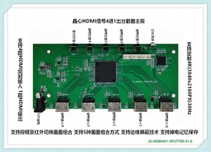 JX-HDMI4X1-SPLITTER
4进1工控视频分割器主板方案
支持1路HDMI1.4输入 支持4路HDMI1.4输出
支持HDMI音频输入输出 支持按键及红外切换画面组合方式
支持掉电记忆保存设置 支持5种画面组合方式 支持边缘屏蔽技术 
输入/输出支持最高分辨率1080P@60Hz（1920x1080P）；4K@30Hz待开发
